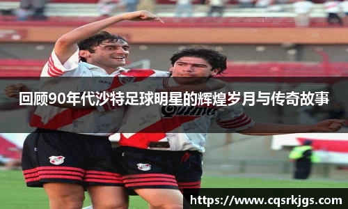 回顾90年代沙特足球明星的辉煌岁月与传奇故事